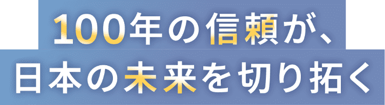 100年の信頼が、日本の未来を切り拓く